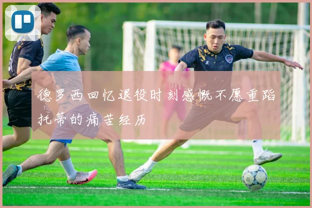 德罗西回忆退役时刻感慨不愿重蹈托蒂的痛苦经历