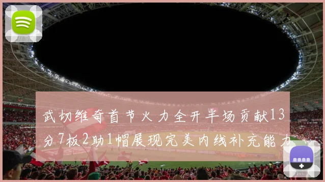 武切维奇首节火力全开半场贡献13分7板2助1帽展现完美内线补充能力