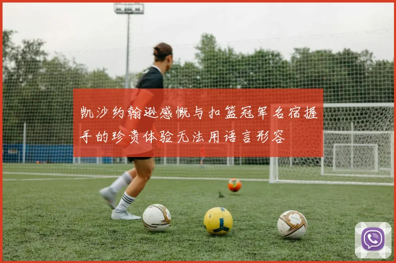 凯沙约翰逊感慨与扣篮冠军名宿握手的珍贵体验无法用语言形容