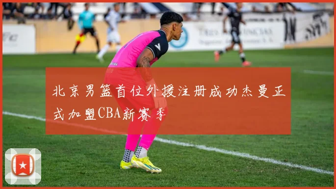 北京男篮首位外援注册成功杰曼正式加盟CBA新赛季