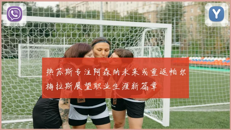 热苏斯专注阿森纳未来或重返帕尔梅拉斯展望职业生涯新篇章