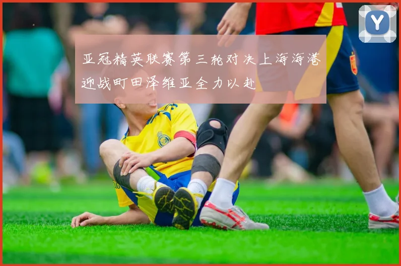 亚冠精英联赛第三轮对决上海海港迎战町田泽维亚全力以赴