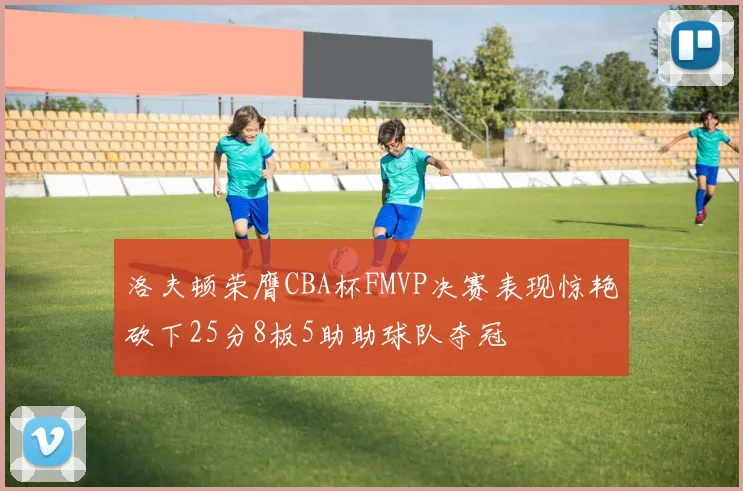 洛夫顿荣膺CBA杯FMVP决赛表现惊艳砍下25分8板5助助球队夺冠