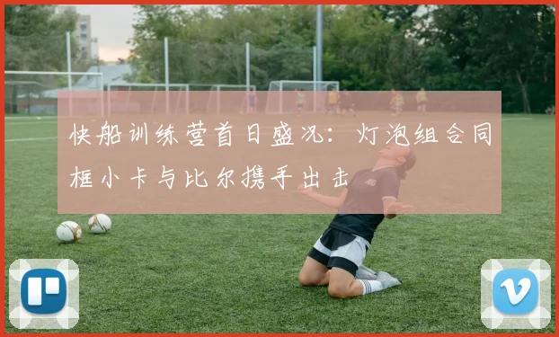 快船训练营首日盛况：灯泡组合同框小卡与比尔携手出击