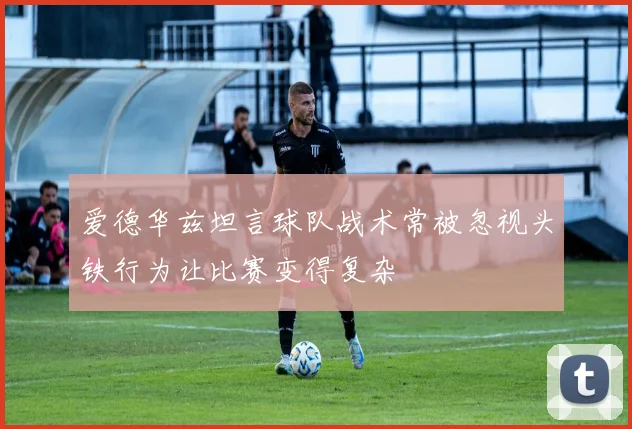 爱德华兹坦言球队战术常被忽视头铁行为让比赛变得复杂