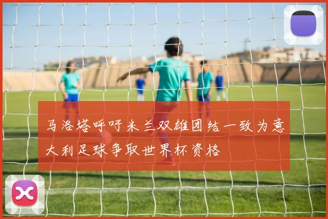 马洛塔呼吁米兰双雄团结一致为意大利足球争取世界杯资格