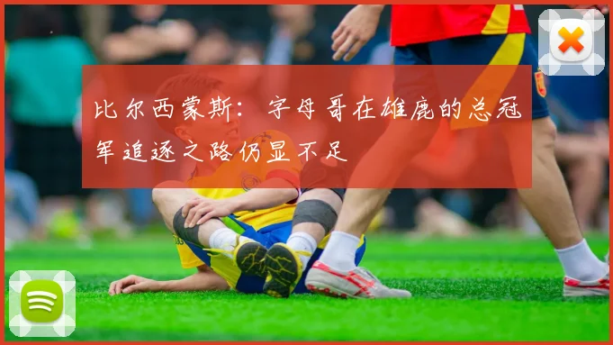 比尔西蒙斯：字母哥在雄鹿的总冠军追逐之路仍显不足