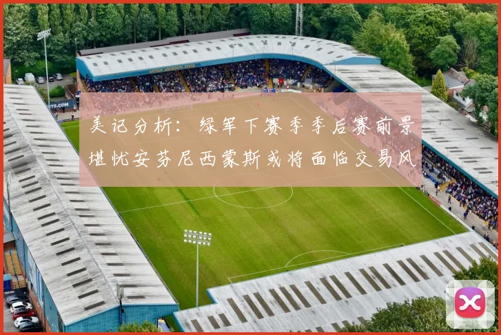 美记分析：绿军下赛季季后赛前景堪忧安芬尼西蒙斯或将面临交易风险
